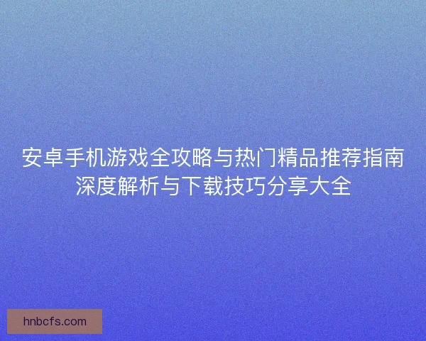 安卓手机游戏全攻略与热门精品推荐指南深度解析与下载技巧分享大全 安卓手机游戏全攻略与热门精品推荐指南深度解析与下载技巧分享大全