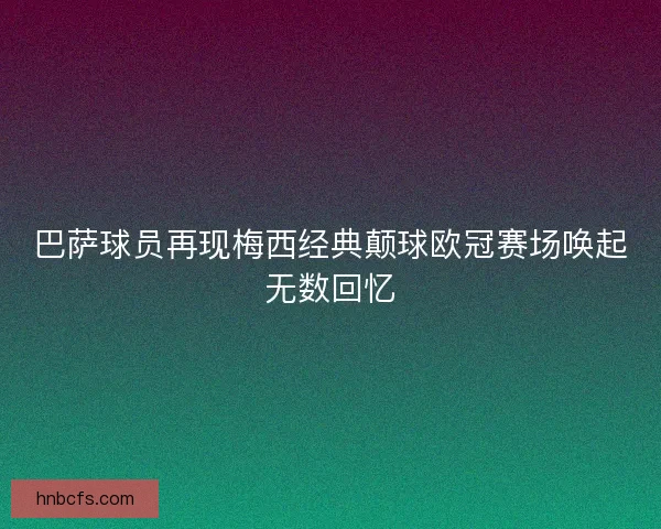 巴萨球员再现梅西经典颠球欧冠赛场唤起无数回忆 巴萨球员再现梅西经典颠球欧冠赛场唤起无数回忆