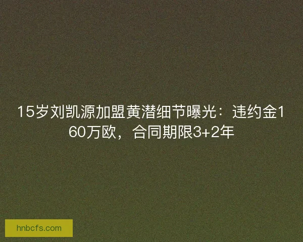 15岁刘凯源加盟黄潜细节曝光：违约金160万欧，合同期限3+2年