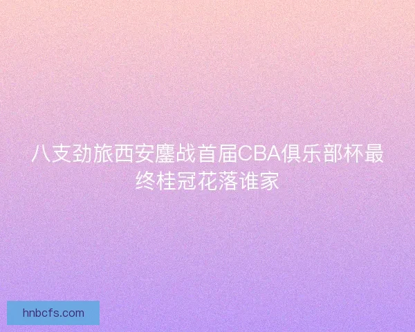 八支劲旅西安鏖战首届CBA俱乐部杯最终桂冠花落谁家
