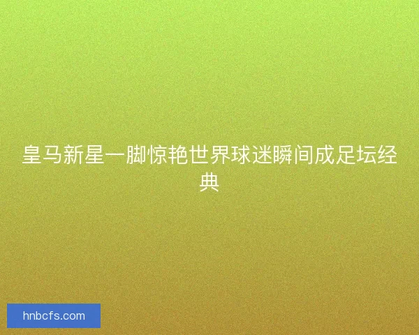 皇马新星一脚惊艳世界球迷瞬间成足坛经典