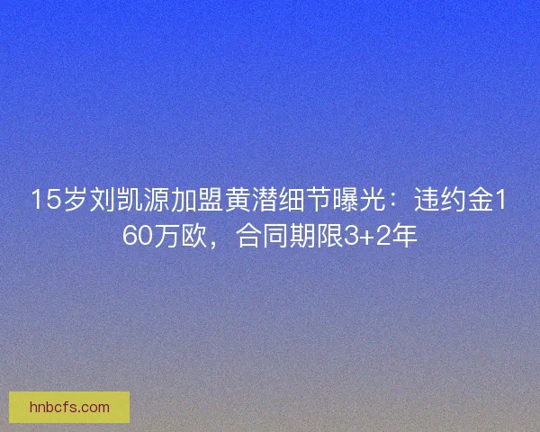 15岁刘凯源加盟黄潜细节曝光：违约金160万欧，合同期限3+2年